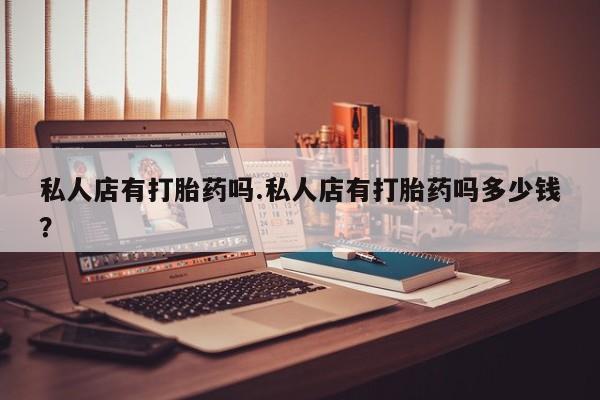 打胎药私人店购买微信私人店有打胎药吗.私人店有打胎药吗多少钱？