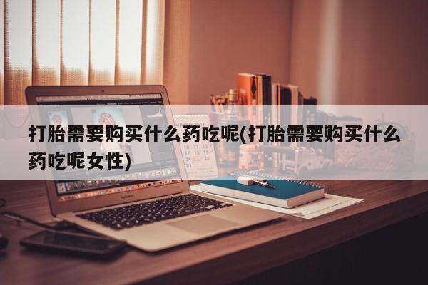 打胎药私人店购买微信打胎需要购买什么药吃呢(打胎需要购买什么药吃呢女性)
