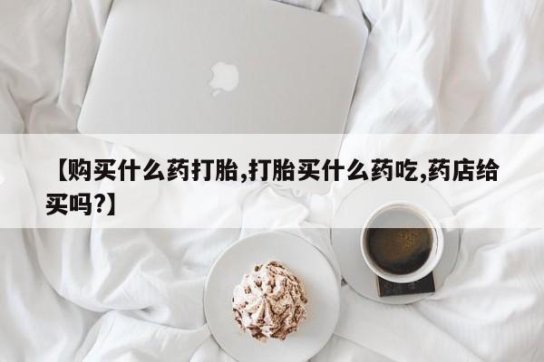 打胎药私人店购买微信【购买什么药打胎,打胎买什么药吃,药店给买吗?】