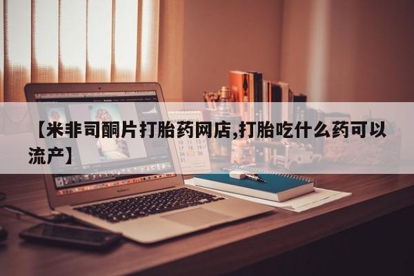打胎药私人店购买微信【米非司酮片打胎药网店,打胎吃什么药可以流产】