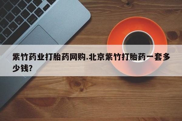 打胎药私人店购买微信紫竹药业打胎药网购.北京紫竹打胎药一套多少钱？